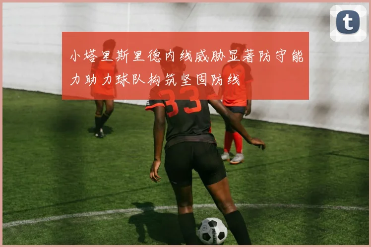 小塔里斯里德内线威胁显著防守能力助力球队构筑坚固防线