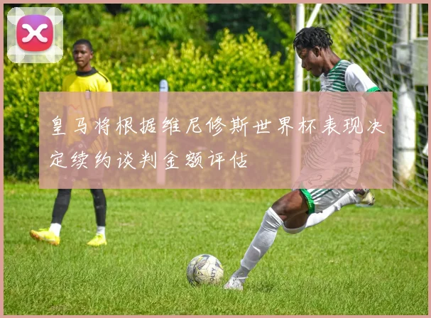皇马将根据维尼修斯世界杯表现决定续约谈判金额评估