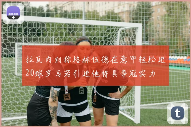 拉瓦内利称格林伍德在意甲轻松进20球罗马若引进他将具争冠实力