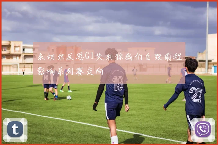 米切尔反思G1失利称我们自毁前程影响系列赛走向