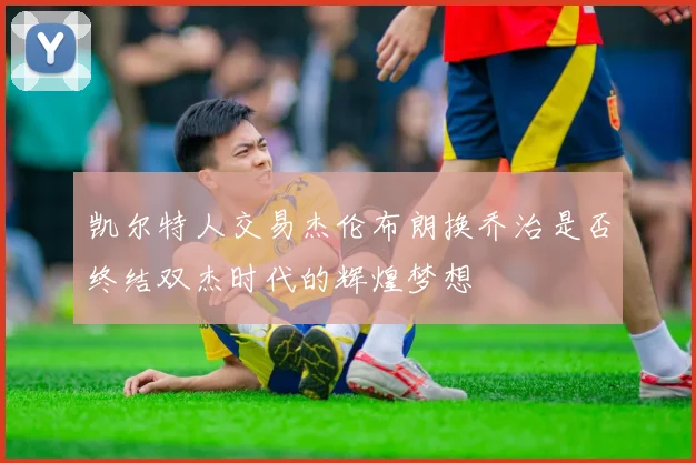 凯尔特人交易杰伦布朗换乔治是否终结双杰时代的辉煌梦想