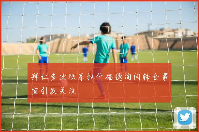 拜仁多次联系拉什福德询问转会事宜引发关注