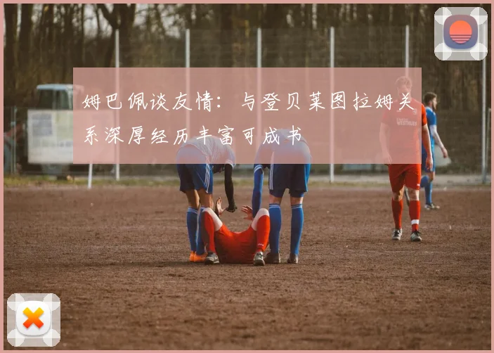 姆巴佩谈友情：与登贝莱图拉姆关系深厚经历丰富可成书