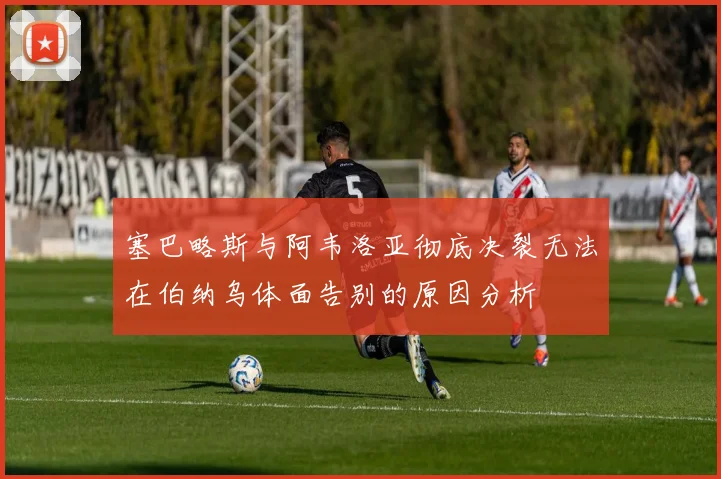 塞巴略斯与阿韦洛亚彻底决裂无法在伯纳乌体面告别的原因分析