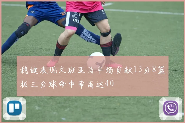 稳健表现文班亚马半场贡献13分8篮板三分球命中率高达40