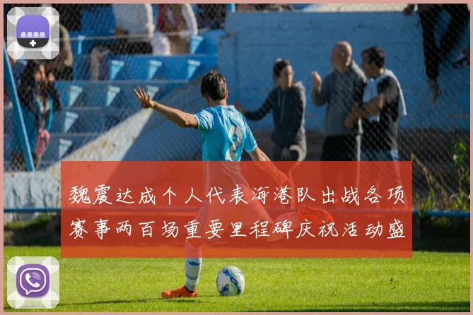 魏震达成个人代表海港队出战各项赛事两百场重要里程碑庆祝活动盛况回顾