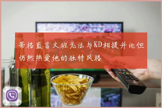 蒂格直言文班无法与KD相提并论但仍然热爱他的独特风格