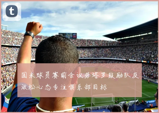 国米球员赛前会议劳塔罗鼓励队友放松心态专注俱乐部目标