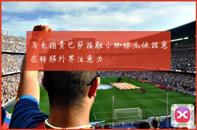 马竞指责巴萨接触小蜘蛛无依据意在转移外界注意力