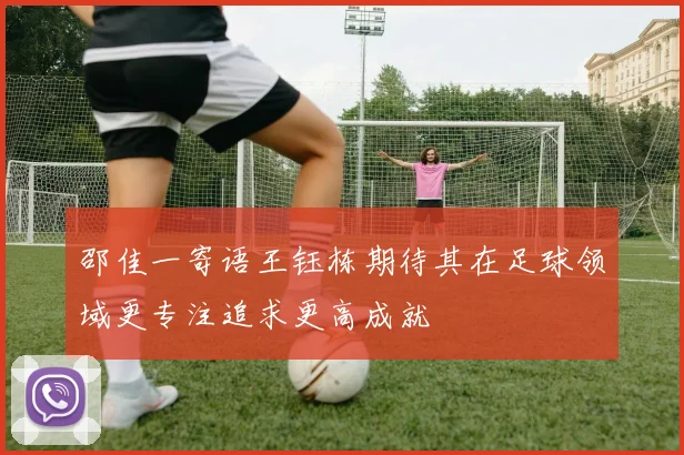 邵佳一寄语王钰栋期待其在足球领域更专注追求更高成就