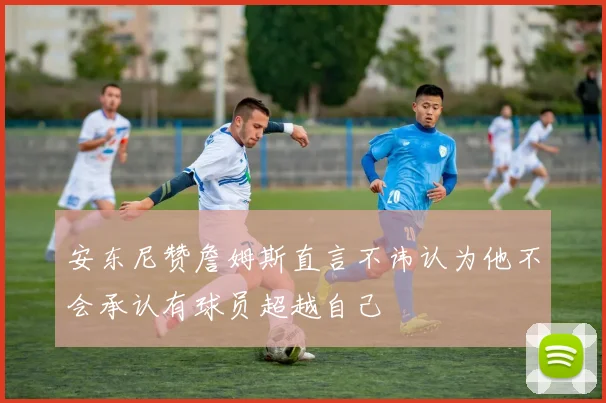 安东尼赞詹姆斯直言不讳认为他不会承认有球员超越自己