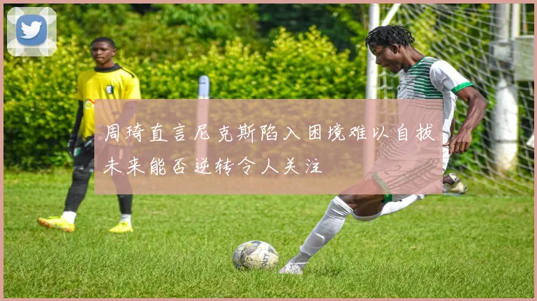 周琦直言尼克斯陷入困境难以自拔未来能否逆转令人关注