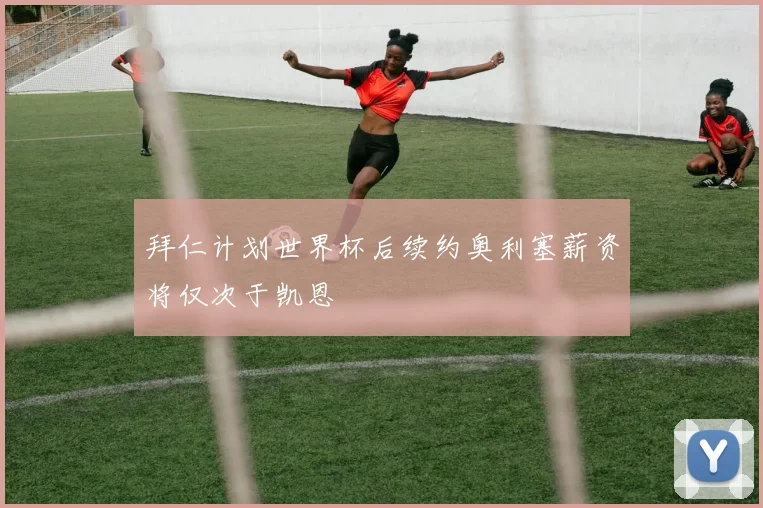 拜仁计划世界杯后续约奥利塞薪资将仅次于凯恩