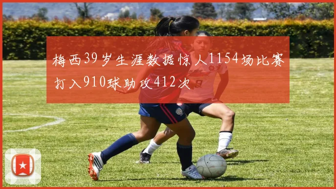 梅西39岁生涯数据惊人1154场比赛打入910球助攻412次