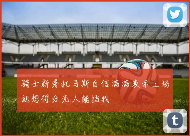 骑士新秀托马斯自信满满表示上场就想得分无人能挡我
