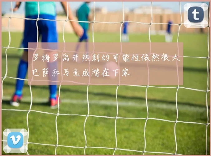 罗梅罗离开热刺的可能性依然很大巴萨和马竞成潜在下家