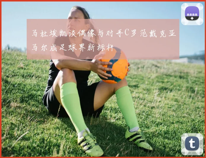 马杜埃凯谈偶像与对手C罗范戴克亚马尔成足球界新标杆
