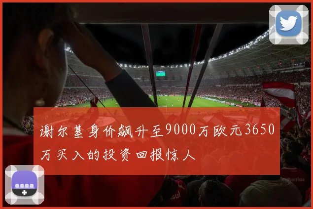 谢尔基身价飙升至9000万欧元3650万买入的投资回报惊人
