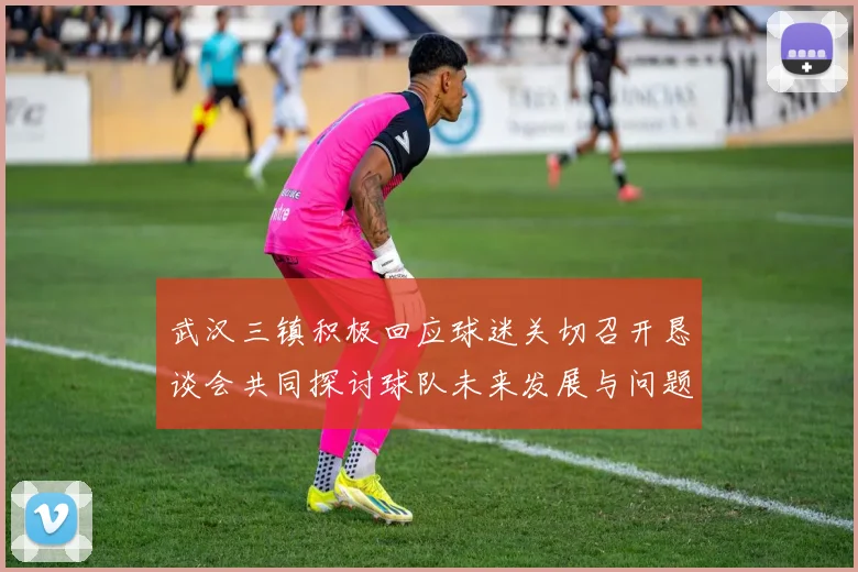 武汉三镇积极回应球迷关切召开恳谈会共同探讨球队未来发展与问题解决
