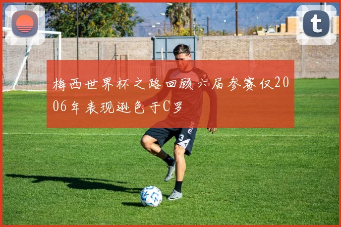 梅西世界杯之路回顾六届参赛仅2006年表现逊色于C罗