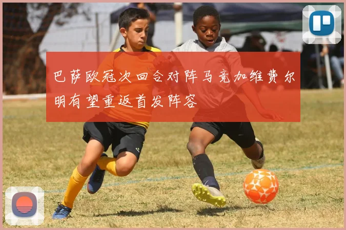 巴萨欧冠次回合对阵马竞加维费尔明有望重返首发阵容