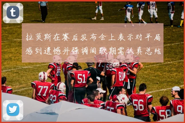 拉莫斯在赛后发布会上表示对平局感到遗憾并强调间歇期需认真总结