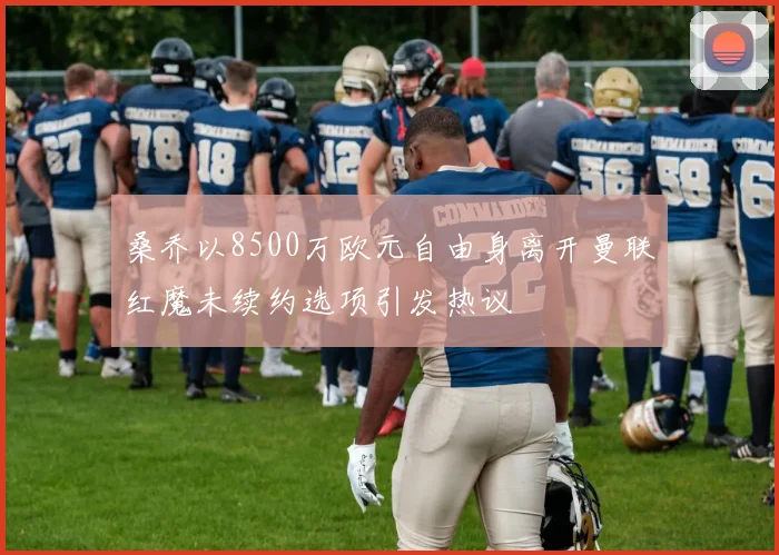 桑乔以8500万欧元自由身离开曼联红魔未续约选项引发热议