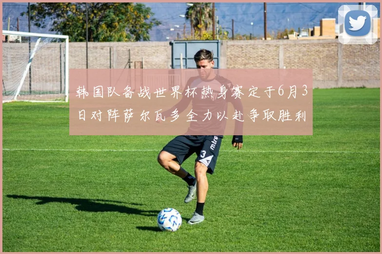 韩国队备战世界杯热身赛定于6月3日对阵萨尔瓦多全力以赴争取胜利