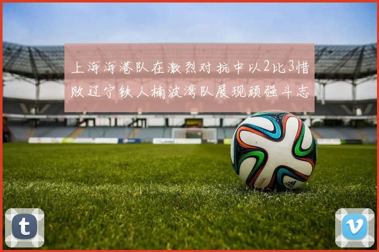 上海海港队在激烈对抗中以2比3惜败辽宁铁人楠波湾队展现顽强斗志